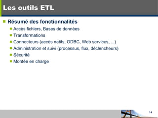 Les outils ETL Résumé des fonctionnalités Accès fichiers, Bases de données Transformations Connecteurs (accès natifs, ODBC, Web services, ...) Administration et suivi (processus, flux, déclencheurs) Sécurité Montée en charge 