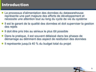 Introduction Le processus d'alimentation des données du datawarehouse représente une part majeure des efforts de développement et nécessite une attention tout au long du cycle de vie du système Il est le garant de la qualité des données et doit superviser la gestion des rejets Il doit être pris très au sérieux le plus tôt possible Dans la pratique, il est souvent délaissé dans les phases de démarrage au détriment des aspect de restitution des données Il représente jusqu'à 40 % du budget total du projet 