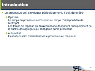 Introduction Le processus doit s'exécuter périodiquement, il doit donc être Optimisé Le temps du processus correspond au temps d’indisponibilité de l’entrepôt Les temps de réponse du datawarehouse dépendent principalement de la qualité des agrégats qui sont gérés par le processus Automatisé Il est nécessaire d’industrialiser le processus au maximum 