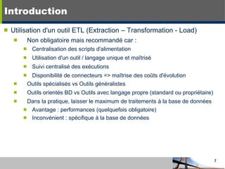 Introduction Utilisation d'un outil ETL (Extraction – Transformation - Load) Non obligatoire mais recommandé car : Centralisation des scripts d'alimentation Utilisation d'un outil / langage unique et maîtrisé Suivi centralisé des exécutions Disponibilité de connecteurs => maîtrise des coûts d'évolution Outils spécialisés vs Outils généralistes Outils orientés BD vs Outils avec langage propre (standard ou propriétaire) Dans la pratique, laisser le maximum de traitements à la base de données Avantage : performances (quelquefois obligatoire) Inconvénient : spécifique à la base de données 