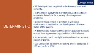 DETERMINISTIC
All data inputs are supposed to be known a prior with
certainty.
In this model everything is predefined, and results are
uncertain. Beneficial for a variety of management
problems.
a deterministic system is a system in which no
randomness is involved in the development of future
states of the system.
A deterministic model will thus always produce the same
output from a given starting condition or initial state
It can help to reach the right business based on an ideal
customer profile.
E.g. Calculation to determine selling price if cost price is
200 and profit is 20%
OMega TechEd
 