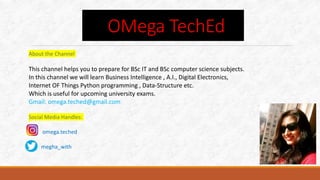 About the Channel
This channel helps you to prepare for BSc IT and BSc computer science subjects.
In this channel we will learn Business Intelligence , A.I., Digital Electronics,
Internet OF Things Python programming , Data-Structure etc.
Which is useful for upcoming university exams.
Gmail: omega.teched@gmail.com
Social Media Handles:
omega.teched
megha_with
OMega TechEd
 