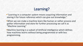 Learning?
“Learning in a computer system means acquiring information and
storing it for future reference which can give out knowledge.”
When we can make a machine learn like human or rather process and
gather information and store for further processing we call it as
“Machine Learning”
Machine learning is a subset of Artificial intelligence which defines
how machines learns without being programmed or with less
programming.
 