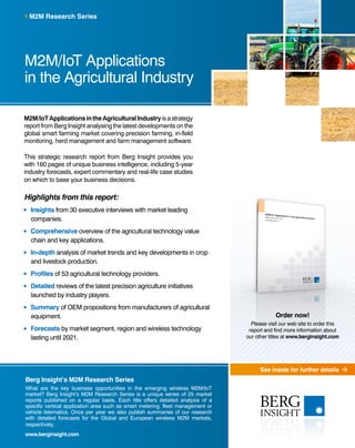 See inside for further details
Berg Insight’s M2M Research Series
What are the key business opportunities in the emerging wireless M2M/IoT
market? Berg Insight’s M2M Research Series is a unique series of 25 market
reports published on a regular basis. Each title offers detailed analysis of a
specific vertical application area such as smart metering, fleet management or
vehicle telematics. Once per year we also publish summaries of our research
with detailed forecasts for the Global and European wireless M2M markets,
respectively.
www.berginsight.com
M2M/IoTApplicationsintheAgriculturalIndustryisastrategy
report from Berg Insight analysing the latest developments on the
global smart farming market covering precision farming, in-field
monitoring, herd management and farm management software.
This strategic research report from Berg Insight provides you
with 160 pages of unique business intelligence, including 5-year
industry forecasts, expert commentary and real-life case studies
on which to base your business decisions.
Highlights from this report:
	Insights from 30 executive interviews with market leading
companies.
	Comprehensive overview of the agricultural technology value
chain and key applications.
	In-depth analysis of market trends and key developments in crop
and livestock production.
	Profiles of 53 agricultural technology providers.
	Detailed reviews of the latest precision agriculture initiatives
launched by industry players.
	Summary of OEM propositions from manufacturers of agricultural
equipment.
	Forecasts by market segment, region and wireless technology
lasting until 2021.
M2M/IoT Applications
in the Agricultural Industry
M2M Research Series
Order now!
Please visit our web site to order this
report and find more information about
our other titles at www.berginsight.com
 