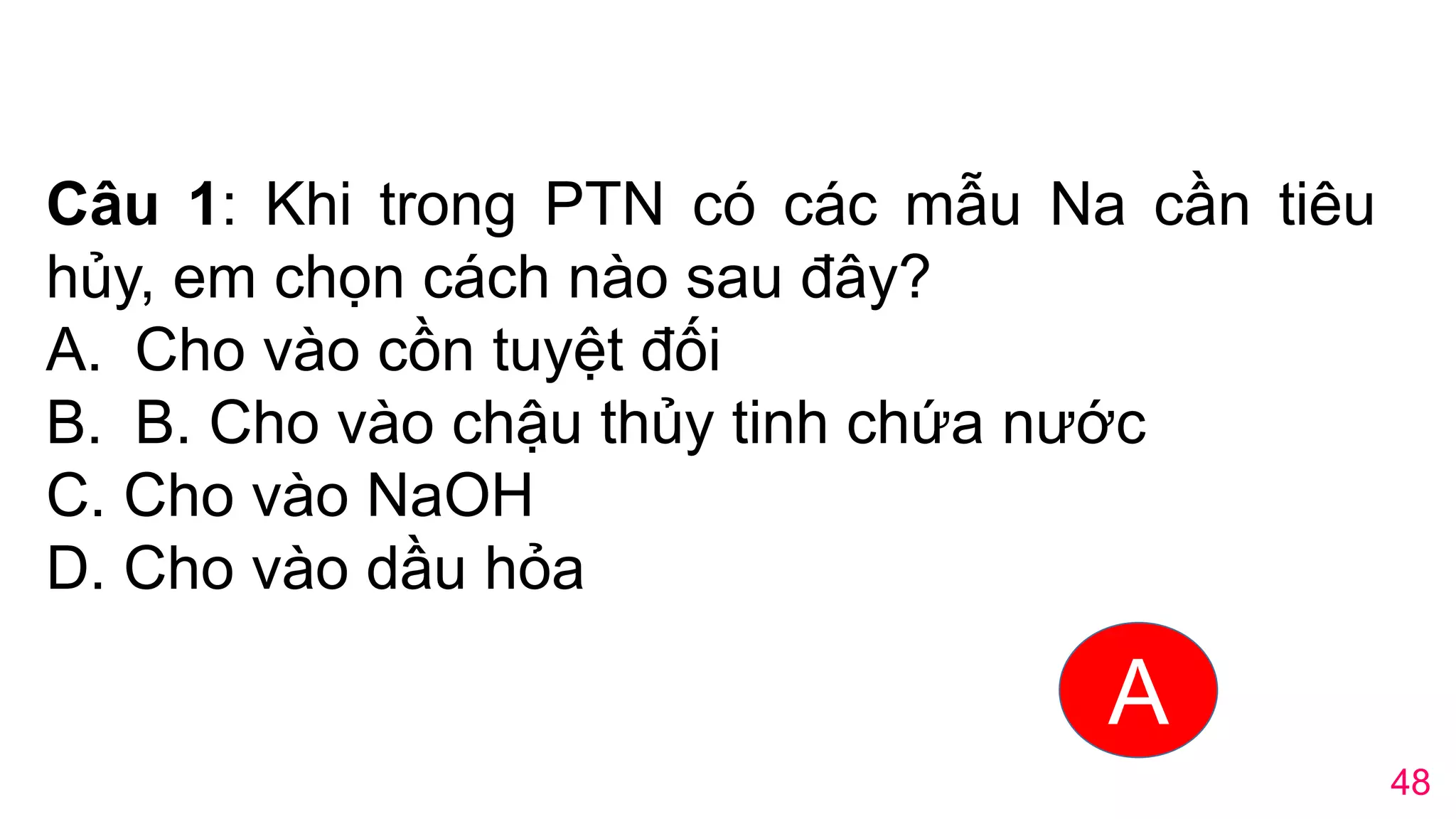 Câu 1: Khi trong PTN có các mẫu Na cần tiêu
hủy, em chọn cách nào sau đây?
A. Cho vào cồn tuyệt đối
B. B. Cho vào chậu thủy tinh chứa nước
C. Cho vào NaOH
D. Cho vào dầu hỏa
A
48
 