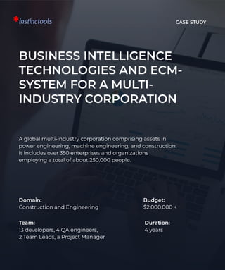 Case Study
BUSINESS INTELLIGENCE
TECHNOLOGIES AND ECM-
SYSTEM FOR A MULTI-
INDUSTRY CORPORATION
A global multi-industry corporation comprising assets in
power engineering, machine engineering, and construction.
It includes over 350 enterprises and organizations
employing a total of about 250.000 people.
Domain: 

Construction and Engineering
Budget: 

$2.000.000 +
Team: 

13 developers, 4 QA engineers, 

2 Team Leads, a Project Manager
Duration: 

4 years
 