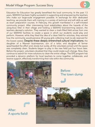 Model Village Program: Success Story
Education for Education has greatly benefitted the local community. In the past 1.5
years, SEEKHO has been highly successful in supporting and empowering the teachers
who make our large-scale engagement possible. In exchange for their dedicated
teaching, we provide them with training in a variety of technical and soft skills as well
as exam preparation courses. In February, this growth manifested in a self-initiated
community project. After interviewing local stakeholders about the hazards of the
ubiquitous litter in their village and holding a SEEKHO brainstorming session, the
teachers devised a solution. They wanted to clean a trash-filled field across from one
of our SEEKHO facilities to create a space in which our students could play and
perform. However, while they liked the idea of a clean field for activities, they worried
how the community would perceive 20 young girls collecting trash (a job reserved for
the lowest castes). Despite these deeply entrenched cultural implications, the
daughter of a Marwari businessman, son of a tailor, and daughter of farmer
spearheaded the effort and, slowly but surely, all the volunteers joined until the space
was completely clean. Students began to play in the new field just four hours later.
Before the project, volunteers doubted that they could create such change. Now, they
continue to search for more solutions to clean the entire village. The EFE program has
provided a dynamic platform for local teachers to come together, collaborate, and
receive support, effectively transforming their role within the community.

10	
  
Before: 
The town dump
After: 
A sports field!
 