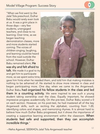 Model Village Program: Success Story
“When we first went to the
Jalal Tola preschool, Dulhar
Babu would rarely even look
at us. It was a grim place in
those days – very few
students, unengaged
teachers, and close to no
learning. Over time, as we
began teaching
demonstration classes, more
and more students started
coming. The voices of
children singing, laughing,
and learning could be heard
from the road outside the
school. However, Dulhar
Babu remained silent. He
was shy and felt afraid to
talk. We made it a goal to try
and get him to participate
more, so we spent extra time,
12	
  
gave him hints when he needed them, and told him that making mistakes is
nothing to be ashamed of. He started to show more interest in class and
began participating more. One day, when we came to the Anganwadi,
Dulhar Babu had organized his fellow students in the class and led
them in a counting activity. We were inspired to see such a young
student taking ownership over the class. Equally important, he showed
impressive progress academically. On the pre-test, Dulhar Babu scored a 0
on each section. However, on his post-test, he had mastered all of the key
Anganwadi skills, such as reciting the alphabet, counting from 1-20,
identifying colors and shapes, and memorizing rhymes. It is almost hard to
believe how much Dulhar Babu progressed, but it shows the importance of
creating a supportive learning environment within the classroom. When
students feel safe and supported, then they can accomplish
incredible things.”

--Neha Agarwal, SEEKHO’s Jalal Tola Anganwadi teacher
 