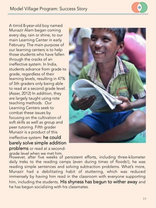 Model Village Program: Success Story
A timid 8-year-old boy named
Munazir Alam began coming
every day, rain or shine, to our
main Learning Center in early
February. The main purpose of
our learning centers is to help
those students who have fallen
through the cracks of an
ineffective system. In India,
students advance from grade to
grade, regardless of their
learning levels, resulting in 47%
of 5th graders only being able
to read at a second grade level.
(Asser, 2012) In addition, they
are largely taught using rote
teaching methods. Our
Learning Centers seek to
combat these issues by
focusing on the cultivation of
soft skills as well as group and
peer tutoring. Fifth grader
Munazir is a product of this
ineffective system: he could
barely solve simple addition
problems or read at a second-
grade level when we met him. 
14	
  
However, after five weeks of persistent efforts, including three-kilometer
daily treks to the reading camps (even during times of floods!), he was
reading simple sentences and solving subtraction problems. What’s more,
Munazir had a debilitating habit of stuttering, which was reduced
immensely by having him read in the classroom with everyone supporting
him, including the students. His shyness has begun to wither away and
he has begun socializing with his classmates. 	
  
 