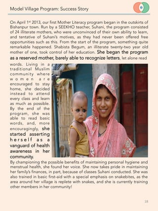 Model Village Program: Success Story
On April 1st 2013, our first Mother Literacy program began in the outskirts of
Bishanpur town. Run by a SEEKHO teacher, Suhani, the program consisted
of 24 illiterate mothers, who were unconvinced of their own ability to learn,
and tentative of Suhani’s motives, as they had never been offered free
opportunities such as this. From the start of the program, something quite
remarkable happened. Shabista Begum, an illiterate twenty-two year old
mother of one, took control of her education. She began the program
as a reserved mother, barely able to recognize letters, let alone read 
18	
  
words. Living in a
traditional Muslim
community where
w o m e n a r e
encouraged to stay
home, she decided
instead to attend
every class and learn
as much as possible.
By the end of the
program, she was
able to read basic
words, and, more
encouragingly, she
started asserting
h e r s e l f a s a
vanguard of health
awareness in her
community. 
By championing the possible benefits of maintaining personal hygiene and
menstrual health, she found her voice. She now takes pride in maintaining
her family’s finances, in part, because of classes Suhani conducted. She was
also trained in basic first-aid with a special emphasis on snakebites, as the
area around her village is replete with snakes, and she is currently training
other members in her community!
 