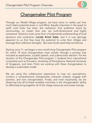 Changemaker Pilot Program: Overview
Through our Model Village program, we have come to realize just how
much latent potential exists in rural Bihar. Equally important in the quest to
uplift rural India has been the realization that problems faced by
communities, no matter their size, are multi-dimensional and highly
contextual. Solutions must come from a fundamental understanding of local
dynamics and constraints. Locals know best, and it is now glaringly
apparent to us that they have the potential to unite their villages and
leverage their collective strengths. But even locals need help sometimes.

Starting June 1st, we began a two-month-long Changemaker Pilot program
for which 10 local changemakers were chosen through a process that
included an application, a public speech, and a democratic election. For the
duration of this Changemaker Pilot program, 7 students from international
universities such as Princeton, University of Pennsylvania, National University
of Singapore, and Azim Primji are working with these changemakers to
develop a sustainable model. 

We are using this collaborative experience to map our assumptions,
conduct a comprehensive changemaker character analysis, engage with
partners, and train changemakers. Finally, and most importantly, we are
observing how all of these variables culminate in the changemakers’ ability
to effectively bring together all of the village resources and create change. 
 
20	
  
Changemaker Pilot Program
 