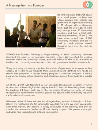 A Message from our Founder

Slowly, but surely, community members from other villages asked us to come to their
villages, so we did. As we moved to these communities and identified new needs, we
started new programs: a mother literacy program, a preschool program, a literacy
program for primary school students, and afterschool centers from students in grades
1-10. 

All of this growth was facilitated by our Education-for-Education program, in which
students with at least a high school degree learn for 2 hours in the morning in exchange
for teaching 2-4 hours each day in the community. Creating this family of young
changemakers committed to continual growth and service of the community has been
the foundation of our success. 

Whenever I think of these teachers and changemakers, my mind is brought to Suhani.
When I first met Suhani, she felt ashamed to even look me in the eye when saying hello.
After three months, she became a steady contributor in the morning, and after six
months, she became the head of our Mother Literacy program. Her presence, strength,
and words have inspired young girls and women alike. 


3	
  

It’s hard to believe that what began
as a small project to help one
village educate their children has
grown into an organization working
in 20 villages with a 40-person
team. Just one year ago, we were
only serving about 50 community
members and had a total staff,
including volunteers, of just 5. We
have now served over 2,000
community members and are on
track to reach another several
thousand more over the next six
months.
SEEKHO was founded following a village meeting in which community members
described the need for an improved education system. We identified the existing
resources within the community: spaces, educated individuals who could be trained as
teachers, and community members, who could hold government teachers accountable.
 