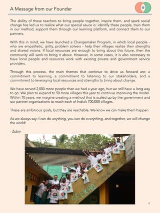 The ability of these teachers to bring people together, inspire them, and spark social
change has led us to realize what our special sauce is: identify these people, train them
in our method, support them through our learning platform, and connect them to our
partners. 
	
  
With this in mind, we have launched a Changemaker Program, in which local people -
who are empathetic, gritty, problem solvers - help their villages realize their strengths
and shared visions. If local resources are enough to bring about this future, then the
community will work to bring it about. However, in some cases, it is also necessary to
have local people and resources work with existing private and government service
providers. 

Through this process, the main themes that continue to drive us forward are: a
commitment to learning, a commitment to listening to our stakeholders, and a
commitment to leveraging local resources and strengths to bring about change. 

We have served 2,000 more people than we had a year ago, but we still have a long way
to go. We plan to expand to 50 more villages this year to continue improving the model.
Within 10 years, we imagine creating a method that is scaled up by the government and
our partner organizations to reach each of India’s 700,000 villages. 
 
These are ambitious goals, but they are reachable. We know we can make them happen. 
 
As we always say: I can do anything, you can do everything, and together, we will change
the world!
 
- Zubin
A Message from our Founder
4	
  
 