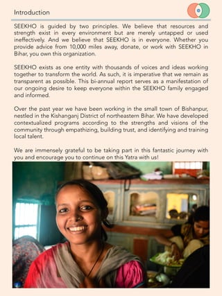 Introduction
6	
  
SEEKHO is guided by two principles. We believe that resources and
strength exist in every environment but are merely untapped or used
ineffectively. And we believe that SEEKHO is in everyone. Whether you
provide advice from 10,000 miles away, donate, or work with SEEKHO in
Bihar, you own this organization. 

SEEKHO exists as one entity with thousands of voices and ideas working
together to transform the world. As such, it is imperative that we remain as
transparent as possible. This bi-annual report serves as a manifestation of
our ongoing desire to keep everyone within the SEEKHO family engaged
and informed. 

Over the past year we have been working in the small town of Bishanpur,
nestled in the Kishanganj District of northeastern Bihar. We have developed
contextualized programs according to the strengths and visions of the
community through empathizing, building trust, and identifying and training
local talent. 

We are immensely grateful to be taking part in this fantastic journey with
you and encourage you to continue on this Yatra with us!
 