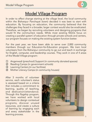 Model Village Program
8	
  
Model Village Program

In order to effect change starting at the village level, the local community
within the Bishanpur Panchayat (town) decided it was best to start with
education. By focusing on education, the community believed that the
challenges they faced in a broader, larger context would also be eradicated.
Therefore, we began by recruiting volunteers and designing programs that
would fit the community’s needs. While most existing NGOs focus on
creating a parallel system of education through private schools and centers,
our program focuses on making the existing system function better.
 
For the past year, we have been able to serve over 2,000 community
members through our Education-for-Education program. We train local
volunteers from the Bishanpur community to go out and teach in exchange
for English, computer, and leadership courses. They work in one of 4 areas
of the Model Village program: 

①  Anganwadi (preschool) Support (in community donated spaces)
②  Reading Camps (in government schools)
③  Learning Centers (in our facilities)
④  Mother Literacy Camps (in community houses) 
After 3 months of volunteer
service, each volunteer’s status
is assessed based on a criteria
that includes a commitment to
learning, quality of teaching,
and dedication/attendance.
Through this flagship program,
we have worked with local
volunteers to design contextual
programs, discover unused
resources, and create a culture
of learning by engaging each
and every stakeholder in the
learning process.
 