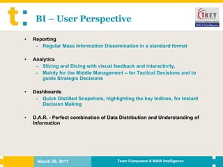 BI – User Perspective Reporting  Regular Mass Information Dissemination in a standard format Analytics  Slicing and Dicing with visual feedback and interactivity.  Mainly for the Middle Management – for Tactical Decisions and to guide Strategic Decisions Dashboards  Quick Distilled Snapshots, highlighting the key Indices, for Instant Decision Making D.A.R. - Perfect combination of Data Distribution and Understanding of Information 