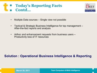Today’s Reporting Facts Contd… Multiple Data sources – Single view not possible Tactical & Strategic Business Intelligence for top management – After-the-fact reports and analysis Adhoc and enhancement requests from business users – Productivity loss of IT resources Solution : Operational Business Intelligence & Reporting 