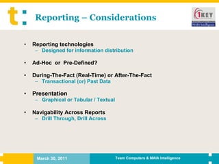 Reporting – Considerations Reporting technologies Designed for information distribution Ad-Hoc  or  Pre-Defined? During-The-Fact (Real-Time) or After-The-Fact Transactional (or) Past Data Presentation Graphical or Tabular / Textual Navigability Across Reports Drill Through, Drill Across 