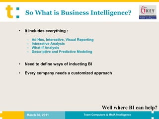 So What is Business Intelligence? It includes everything : Ad Hoc, Interactive, Visual Reporting Interactive Analysis What-if Analysis Descriptive and Predictive Modeling Need to define ways of inducting BI Every company needs a customized approach Well where BI can help? 