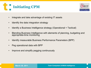 Initiating CPM Integrate and take advantage of existing IT assets Identify the data integration strategy Identify a Business Intelligence strategy (Operational + Tactical) Blending Business Intelligence with elements of planning, budgeting and appropriate-time monitoring Identify measurable Business Performance Parameters (BPP) Peg operational data with BPP Improve and simplify pegging continuously 