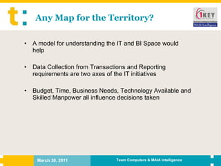 Any Map for the Territory? A model for understanding the IT and BI Space would help Data Collection from Transactions and Reporting requirements are two axes of the IT initiatives Budget, Time, Business Needs, Technology Available and Skilled Manpower all influence decisions taken 