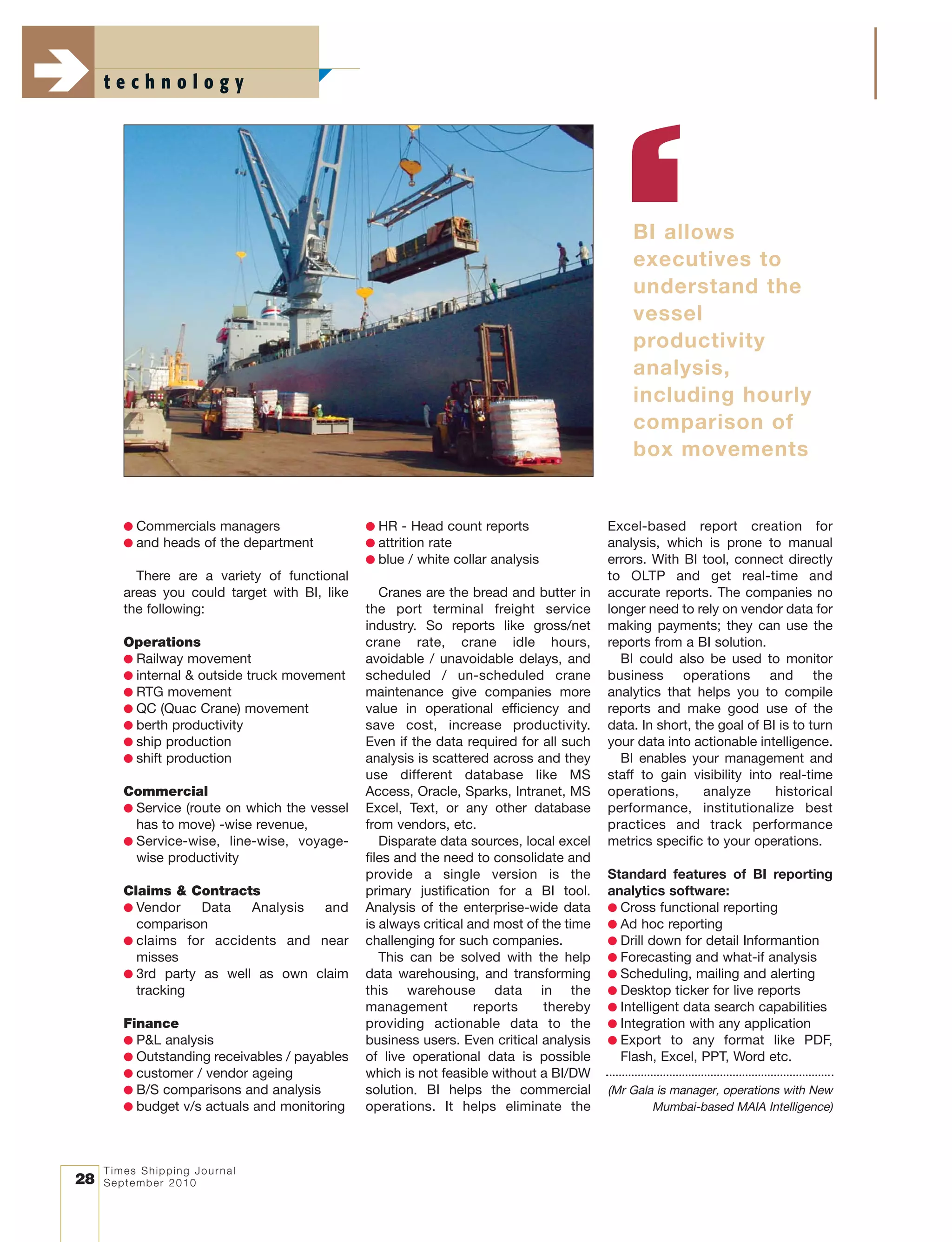 Times Shipping Journal
September 201028
t e c h n o l o g y
● Commercials managers
● and heads of the department
There are a variety of functional
areas you could target with BI, like
the following:
Operations
● Railway movement
● internal & outside truck movement
● RTG movement
● QC (Quac Crane) movement
● berth productivity
● ship production
● shift production
Commercial
● Service (route on which the vessel
has to move) -wise revenue,
● Service-wise, line-wise, voyage-
wise productivity
Claims & Contracts
● Vendor Data Analysis and
comparison
● claims for accidents and near
misses
● 3rd party as well as own claim
tracking
Finance
● P&L analysis
● Outstanding receivables / payables
● customer / vendor ageing
● B/S comparisons and analysis
● budget v/s actuals and monitoring
● HR - Head count reports
● attrition rate
● blue / white collar analysis
Cranes are the bread and butter in
the port terminal freight service
industry. So reports like gross/net
crane rate, crane idle hours,
avoidable / unavoidable delays, and
scheduled / un-scheduled crane
maintenance give companies more
value in operational efficiency and
save cost, increase productivity.
Even if the data required for all such
analysis is scattered across and they
use different database like MS
Access, Oracle, Sparks, Intranet, MS
Excel, Text, or any other database
from vendors, etc.
Disparate data sources, local excel
files and the need to consolidate and
provide a single version is the
primary justification for a BI tool.
Analysis of the enterprise-wide data
is always critical and most of the time
challenging for such companies.
This can be solved with the help
data warehousing, and transforming
this warehouse data in the
management reports thereby
providing actionable data to the
business users. Even critical analysis
of live operational data is possible
which is not feasible without a BI/DW
solution. BI helps the commercial
operations. It helps eliminate the
Excel-based report creation for
analysis, which is prone to manual
errors. With BI tool, connect directly
to OLTP and get real-time and
accurate reports. The companies no
longer need to rely on vendor data for
making payments; they can use the
reports from a BI solution.
BI could also be used to monitor
business operations and the
analytics that helps you to compile
reports and make good use of the
data. In short, the goal of BI is to turn
your data into actionable intelligence.
BI enables your management and
staff to gain visibility into real-time
operations, analyze historical
performance, institutionalize best
practices and track performance
metrics specific to your operations.
Standard features of BI reporting
analytics software:
● Cross functional reporting
● Ad hoc reporting
● Drill down for detail Informantion
● Forecasting and what-if analysis
● Scheduling, mailing and alerting
● Desktop ticker for live reports
● Intelligent data search capabilities
● Integration with any application
● Export to any format like PDF,
Flash, Excel, PPT, Word etc.
(Mr Gala is manager, operations with New
Mumbai-based MAIA Intelligence)
BI allows
executives to
understand the
vessel
productivity
analysis,
including hourly
comparison of
box movements
 