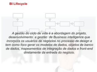15
BI Lifecycle
A gestão do ciclo de vida é a abordagem do projeto,
desenvolvimento e gestão de Business intelligence que
incorpora os usuários de negócios no processo de design e
tem como foco gerar os modelos de dados, objetos de banco
de dados, mapeamentos de integração de dados e front-end
diretamente da entrada do negócio.
 