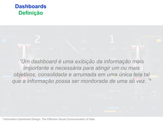 7
Dashboards
Definição
“Um dashboard é uma exibição da informação mais
importante e necessária para atingir um ou mais
objetivos, consolidada e arrumada em uma única tela tal
que a informação possa ser monitorada de uma só vez.¨*
* Information Dashboard Design: The Effective Visual Communication of Data
 