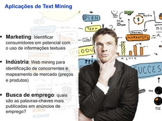 10
Aplicações de Text Mining
 Marketing: Identificar
consumidores em potencial com
o uso de informações textuais
 Indústria: Web mining para
identificação de concorrentes e
mapeamento de mercado (preços
e produtos)
 Busca de emprego: quais
são as palavras-chaves mais
publicadas em anúncios de
emprego?
 