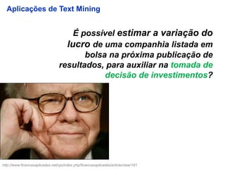 É possível estimar a variação do
lucro de uma companhia listada em
bolsa na próxima publicação de
resultados, para auxiliar na tomada de
decisão de investimentos?
Aplicações de Text Mining
http://www.financasaplicadas.net/ojs/index.php/financasaplicadas/article/view/191
 