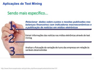 Relacionar dados sobre custos e receitas publicados nos
balanços financeiros com indicadores macroeconômicos e
a publicação de notícias em mídias eletrônicas
Analisar a flutuação da variação do lucro das empresas em relação às
variáveis desenvolvidas
Extrair informações das notícias nas mídias eletrônicas através de text
mining
Sendo mais específico...
Aplicações de Text Mining
http://www.financasaplicadas.net/ojs/index.php/financasaplicadas/article/view/191
 