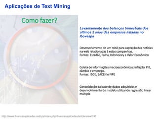 Como fazer?
Levantamento dos balanços trimestrais dos
últimos 2 anos das empresas listadas no
Ibovespa
Desenvolvimento de um robô para captação das notícias
na web relacionadas à estas companhias.
Fontes: Estadão, Folha, Infomoney e Valor Econômico
Coleta de informações macroeconômicas: inflação, PIB,
câmbio e emprego.
Fontes: IBGE, BACEN e FIPE
Consolidação da base de dados adquiridos e
desenvolvimento do modelo utilizando regressão linear
múltipla
Aplicações de Text Mining
http://www.financasaplicadas.net/ojs/index.php/financasaplicadas/article/view/191
 