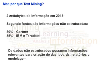 4
Mas por que Text Mining?
2 zettabytes de informação em 2013
Segundo fontes são informações não estruturadas:
80% - Gartner
85% - IBM e Teradata
Os dados não estruturados possuem informações
relevantes para criação de dashboards, relatórios e
modelagem
 