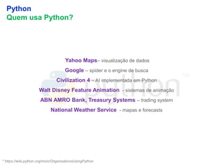19
Python
Quem usa Python?
* https://wiki.python.org/moin/OrganizationsUsingPython
Yahoo Maps– visualização de dados
Google – spider e o engine de busca
Civilization 4 – AI implementada em Python
Walt Disney Feature Animation - sistemas de animação
ABN AMRO Bank, Treasury Systems – trading system
National Weather Service - mapas e forecasts
 