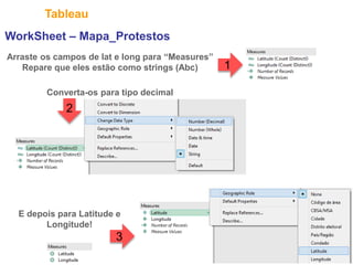 27
Tableau
WorkSheet – Mapa_Protestos
Arraste os campos de lat e long para “Measures”
Repare que eles estão como strings (Abc)
Converta-os para tipo decimal
E depois para Latitude e
Longitude!
2
3
1
 