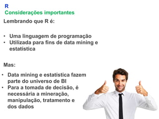 5
R
Considerações importantes
Lembrando que R é:
• Uma linguagem de programação
• Utilizada para fins de data mining e
estatística
Mas:
• Data mining e estatística fazem
parte do universo de BI
• Para a tomada de decisão, é
necessária a mineração,
manipulação, tratamento e
dos dados
 