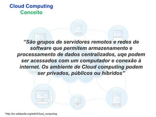 5
Cloud Computing
Conceito
*http://en.wikipedia.org/wiki/Cloud_computing
“São grupos de servidores remotos e redes de
software que permitem armazenamento e
processamento de dados centralizados, uqe podem
ser acessados com um computador e conexão à
internet. Os ambiente de Cloud computing podem
ser privados, públicos ou híbridos”
 