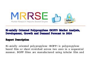 Bi-axially Oriented Polypropylene (BOPP) Market Analysis,
Development, Growth and Demand Forecast to 2024
Report Description
Bi-axially oriented polypropylene (BOPP) is polypropylene
based film or sheet stretched across two axes in a sequential
manner. BOPP films are manufactured using tubular film and
 