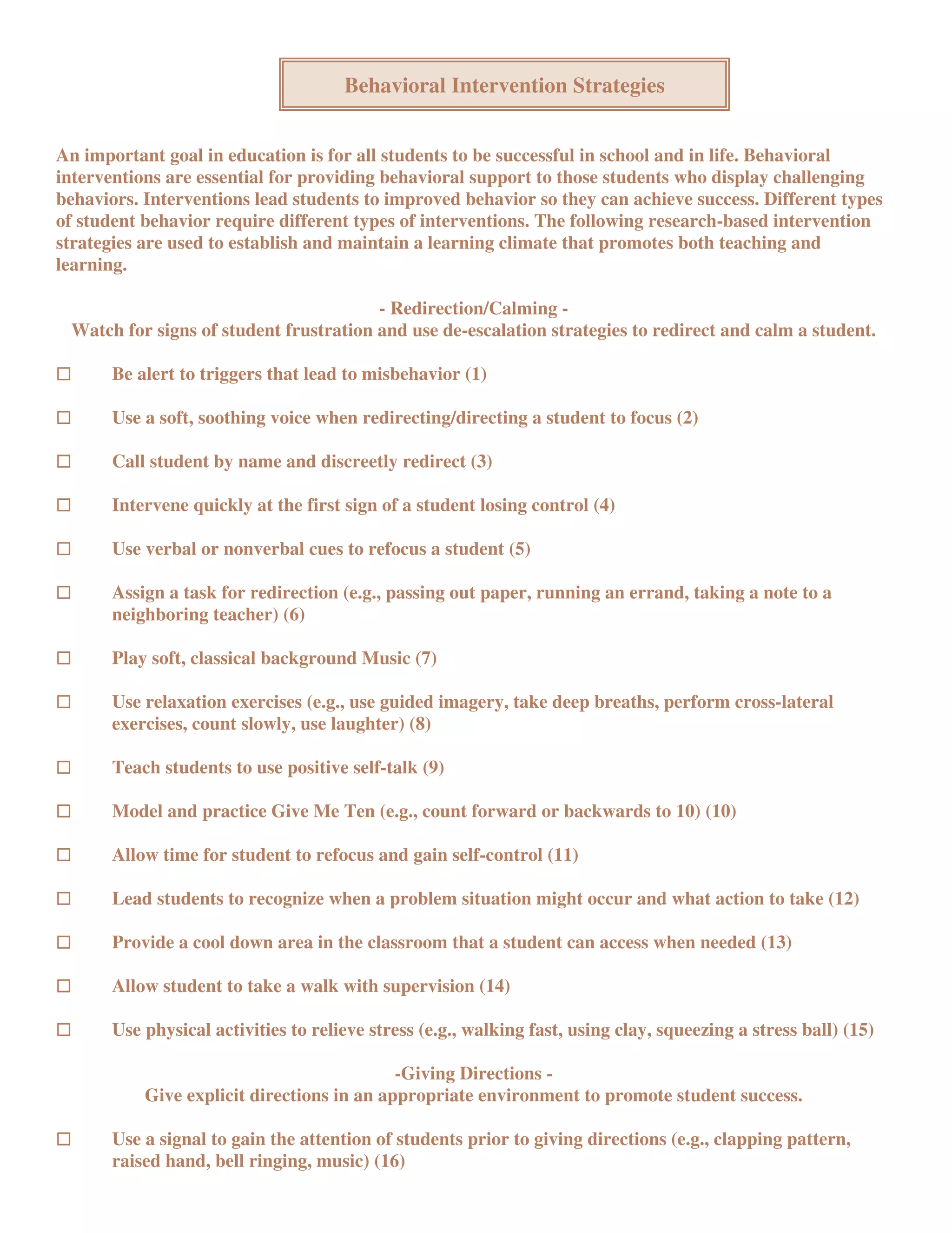 Behavioral Intervention Strategies


An important goal in education is for all students to be successful in school and in life. Behavioral
interventions are essential for providing behavioral support to those students who display challenging
behaviors. Interventions lead students to improved behavior so they can achieve success. Different types
of student behavior require different types of interventions. The following research-based intervention
strategies are used to establish and maintain a learning climate that promotes both teaching and
learning.

                                        - Redirection/Calming -
 Watch for signs of student frustration and use de-escalation strategies to redirect and calm a student.

       Be alert to triggers that lead to misbehavior (1)

       Use a soft, soothing voice when redirecting/directing a student to focus (2)

       Call student by name and discreetly redirect (3)

       Intervene quickly at the first sign of a student losing control (4)

       Use verbal or nonverbal cues to refocus a student (5)

       Assign a task for redirection (e.g., passing out paper, running an errand, taking a note to a
       neighboring teacher) (6)

       Play soft, classical background Music (7)

       Use relaxation exercises (e.g., use guided imagery, take deep breaths, perform cross-lateral
       exercises, count slowly, use laughter) (8)

       Teach students to use positive self-talk (9)

       Model and practice Give Me Ten (e.g., count forward or backwards to 10) (10)

       Allow time for student to refocus and gain self-control (11)

       Lead students to recognize when a problem situation might occur and what action to take (12)

       Provide a cool down area in the classroom that a student can access when needed (13)

       Allow student to take a walk with supervision (14)

       Use physical activities to relieve stress (e.g., walking fast, using clay, squeezing a stress ball) (15)

                                            -Giving Directions -
           Give explicit directions in an appropriate environment to promote student success.

       Use a signal to gain the attention of students prior to giving directions (e.g., clapping pattern,
       raised hand, bell ringing, music) (16)
 