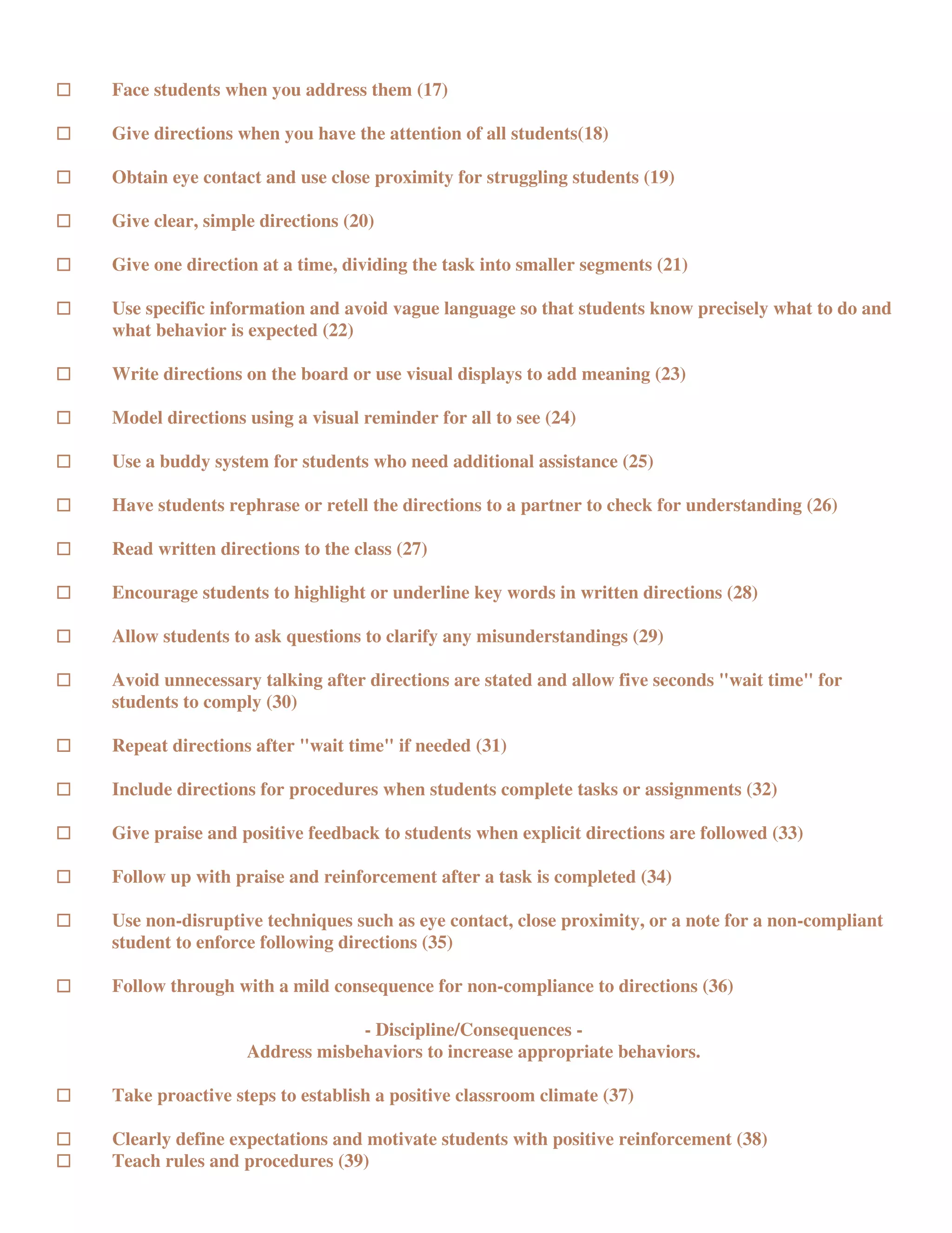 Face students when you address them (17)

Give directions when you have the attention of all students(18)

Obtain eye contact and use close proximity for struggling students (19)

Give clear, simple directions (20)

Give one direction at a time, dividing the task into smaller segments (21)

Use specific information and avoid vague language so that students know precisely what to do and
what behavior is expected (22)

Write directions on the board or use visual displays to add meaning (23)

Model directions using a visual reminder for all to see (24)

Use a buddy system for students who need additional assistance (25)

Have students rephrase or retell the directions to a partner to check for understanding (26)

Read written directions to the class (27)

Encourage students to highlight or underline key words in written directions (28)

Allow students to ask questions to clarify any misunderstandings (29)

Avoid unnecessary talking after directions are stated and allow five seconds "wait time" for
students to comply (30)

Repeat directions after "wait time" if needed (31)

Include directions for procedures when students complete tasks or assignments (32)

Give praise and positive feedback to students when explicit directions are followed (33)

Follow up with praise and reinforcement after a task is completed (34)

Use non-disruptive techniques such as eye contact, close proximity, or a note for a non-compliant
student to enforce following directions (35)

Follow through with a mild consequence for non-compliance to directions (36)

                              - Discipline/Consequences -
                 Address misbehaviors to increase appropriate behaviors.

Take proactive steps to establish a positive classroom climate (37)

Clearly define expectations and motivate students with positive reinforcement (38)
Teach rules and procedures (39)
 