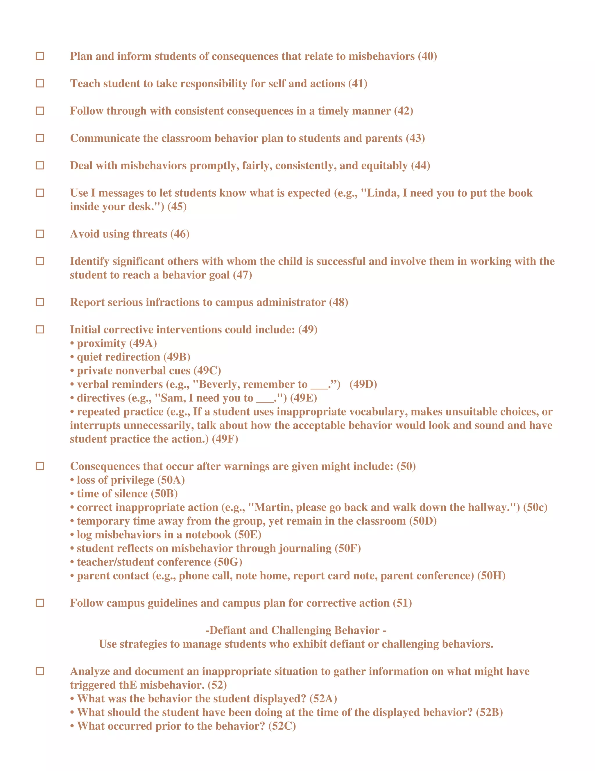 Plan and inform students of consequences that relate to misbehaviors (40)

Teach student to take responsibility for self and actions (41)

Follow through with consistent consequences in a timely manner (42)

Communicate the classroom behavior plan to students and parents (43)

Deal with misbehaviors promptly, fairly, consistently, and equitably (44)

Use I messages to let students know what is expected (e.g., "Linda, I need you to put the book
inside your desk.") (45)

Avoid using threats (46)

Identify significant others with whom the child is successful and involve them in working with the
student to reach a behavior goal (47)

Report serious infractions to campus administrator (48)

Initial corrective interventions could include: (49)
• proximity (49A)
• quiet redirection (49B)
• private nonverbal cues (49C)
• verbal reminders (e.g., "Beverly, remember to ___.”) (49D)
• directives (e.g., "Sam, I need you to ___.") (49E)
• repeated practice (e.g., If a student uses inappropriate vocabulary, makes unsuitable choices, or
interrupts unnecessarily, talk about how the acceptable behavior would look and sound and have
student practice the action.) (49F)

Consequences that occur after warnings are given might include: (50)
• loss of privilege (50A)
• time of silence (50B)
• correct inappropriate action (e.g., "Martin, please go back and walk down the hallway.") (50c)
• temporary time away from the group, yet remain in the classroom (50D)
• log misbehaviors in a notebook (50E)
• student reflects on misbehavior through journaling (50F)
• teacher/student conference (50G)
• parent contact (e.g., phone call, note home, report card note, parent conference) (50H)

Follow campus guidelines and campus plan for corrective action (51)

                          -Defiant and Challenging Behavior -
     Use strategies to manage students who exhibit defiant or challenging behaviors.

Analyze and document an inappropriate situation to gather information on what might have
triggered thE misbehavior. (52)
• What was the behavior the student displayed? (52A)
• What should the student have been doing at the time of the displayed behavior? (52B)
• What occurred prior to the behavior? (52C)
 