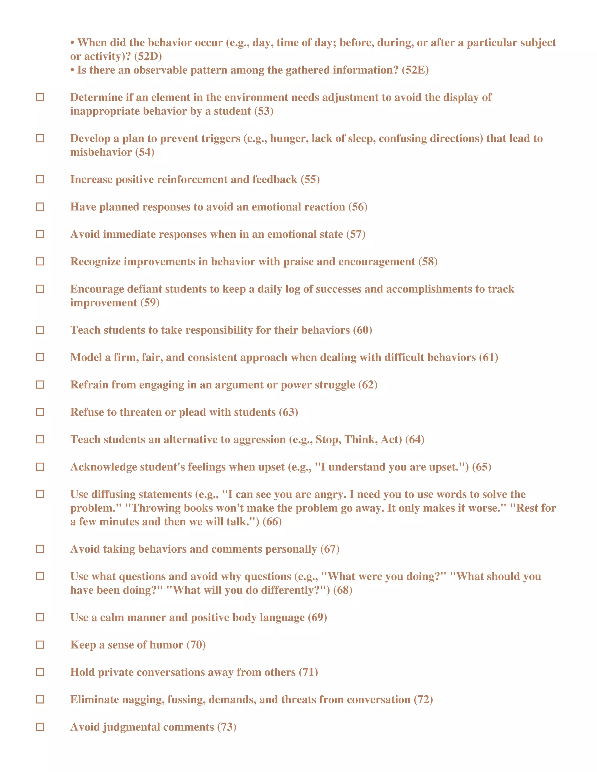 • When did the behavior occur (e.g., day, time of day; before, during, or after a particular subject
or activity)? (52D)
• Is there an observable pattern among the gathered information? (52E)

Determine if an element in the environment needs adjustment to avoid the display of
inappropriate behavior by a student (53)

Develop a plan to prevent triggers (e.g., hunger, lack of sleep, confusing directions) that lead to
misbehavior (54)

Increase positive reinforcement and feedback (55)

Have planned responses to avoid an emotional reaction (56)

Avoid immediate responses when in an emotional state (57)

Recognize improvements in behavior with praise and encouragement (58)

Encourage defiant students to keep a daily log of successes and accomplishments to track
improvement (59)

Teach students to take responsibility for their behaviors (60)

Model a firm, fair, and consistent approach when dealing with difficult behaviors (61)

Refrain from engaging in an argument or power struggle (62)

Refuse to threaten or plead with students (63)

Teach students an alternative to aggression (e.g., Stop, Think, Act) (64)

Acknowledge student's feelings when upset (e.g., "I understand you are upset.") (65)

Use diffusing statements (e.g., "I can see you are angry. I need you to use words to solve the
problem." "Throwing books won't make the problem go away. It only makes it worse." "Rest for
a few minutes and then we will talk.") (66)

Avoid taking behaviors and comments personally (67)

Use what questions and avoid why questions (e.g., "What were you doing?" "What should you
have been doing?" "What will you do differently?") (68)

Use a calm manner and positive body language (69)

Keep a sense of humor (70)

Hold private conversations away from others (71)

Eliminate nagging, fussing, demands, and threats from conversation (72)

Avoid judgmental comments (73)
 