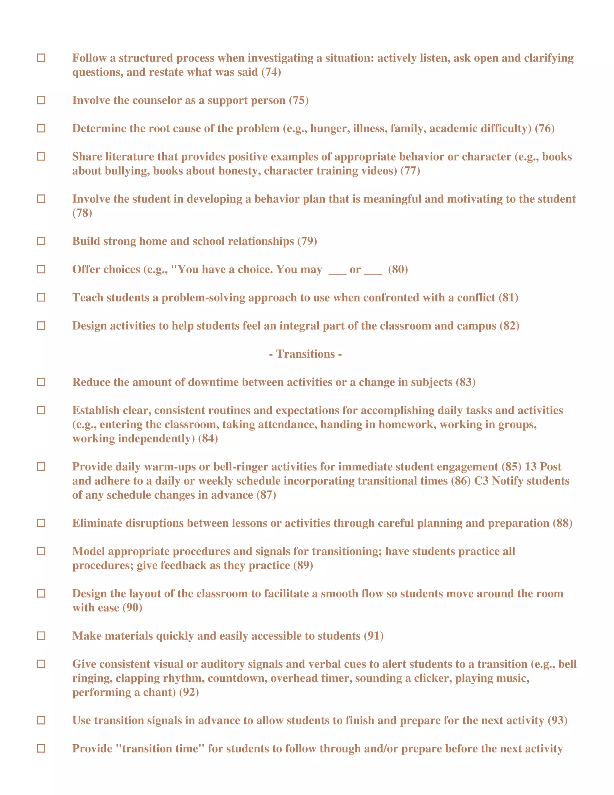 Follow a structured process when investigating a situation: actively listen, ask open and clarifying
questions, and restate what was said (74)

Involve the counselor as a support person (75)

Determine the root cause of the problem (e.g., hunger, illness, family, academic difficulty) (76)

Share literature that provides positive examples of appropriate behavior or character (e.g., books
about bullying, books about honesty, character training videos) (77)

Involve the student in developing a behavior plan that is meaningful and motivating to the student
(78)

Build strong home and school relationships (79)

Offer choices (e.g., "You have a choice. You may ___ or ___ (80)

Teach students a problem-solving approach to use when confronted with a conflict (81)

Design activities to help students feel an integral part of the classroom and campus (82)

                                        - Transitions -

Reduce the amount of downtime between activities or a change in subjects (83)

Establish clear, consistent routines and expectations for accomplishing daily tasks and activities
(e.g., entering the classroom, taking attendance, handing in homework, working in groups,
working independently) (84)

Provide daily warm-ups or bell-ringer activities for immediate student engagement (85) 13 Post
and adhere to a daily or weekly schedule incorporating transitional times (86) C3 Notify students
of any schedule changes in advance (87)

Eliminate disruptions between lessons or activities through careful planning and preparation (88)

Model appropriate procedures and signals for transitioning; have students practice all
procedures; give feedback as they practice (89)

Design the layout of the classroom to facilitate a smooth flow so students move around the room
with ease (90)

Make materials quickly and easily accessible to students (91)

Give consistent visual or auditory signals and verbal cues to alert students to a transition (e.g., bell
ringing, clapping rhythm, countdown, overhead timer, sounding a clicker, playing music,
performing a chant) (92)

Use transition signals in advance to allow students to finish and prepare for the next activity (93)

Provide "transition time" for students to follow through and/or prepare before the next activity
 