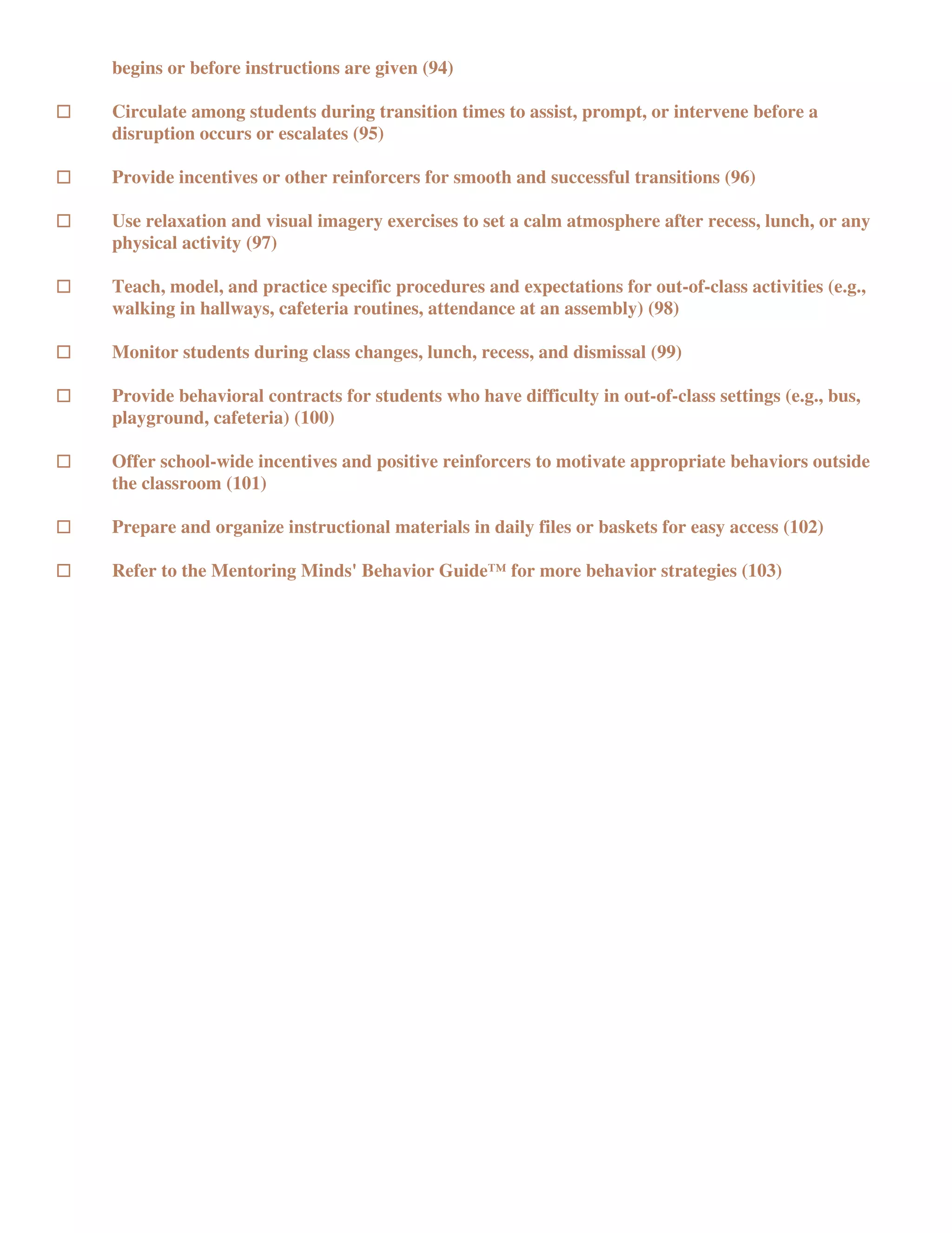begins or before instructions are given (94)

Circulate among students during transition times to assist, prompt, or intervene before a
disruption occurs or escalates (95)

Provide incentives or other reinforcers for smooth and successful transitions (96)

Use relaxation and visual imagery exercises to set a calm atmosphere after recess, lunch, or any
physical activity (97)

Teach, model, and practice specific procedures and expectations for out-of-class activities (e.g.,
walking in hallways, cafeteria routines, attendance at an assembly) (98)

Monitor students during class changes, lunch, recess, and dismissal (99)

Provide behavioral contracts for students who have difficulty in out-of-class settings (e.g., bus,
playground, cafeteria) (100)

Offer school-wide incentives and positive reinforcers to motivate appropriate behaviors outside
the classroom (101)

Prepare and organize instructional materials in daily files or baskets for easy access (102)

Refer to the Mentoring Minds' Behavior Guide™ for more behavior strategies (103)
 