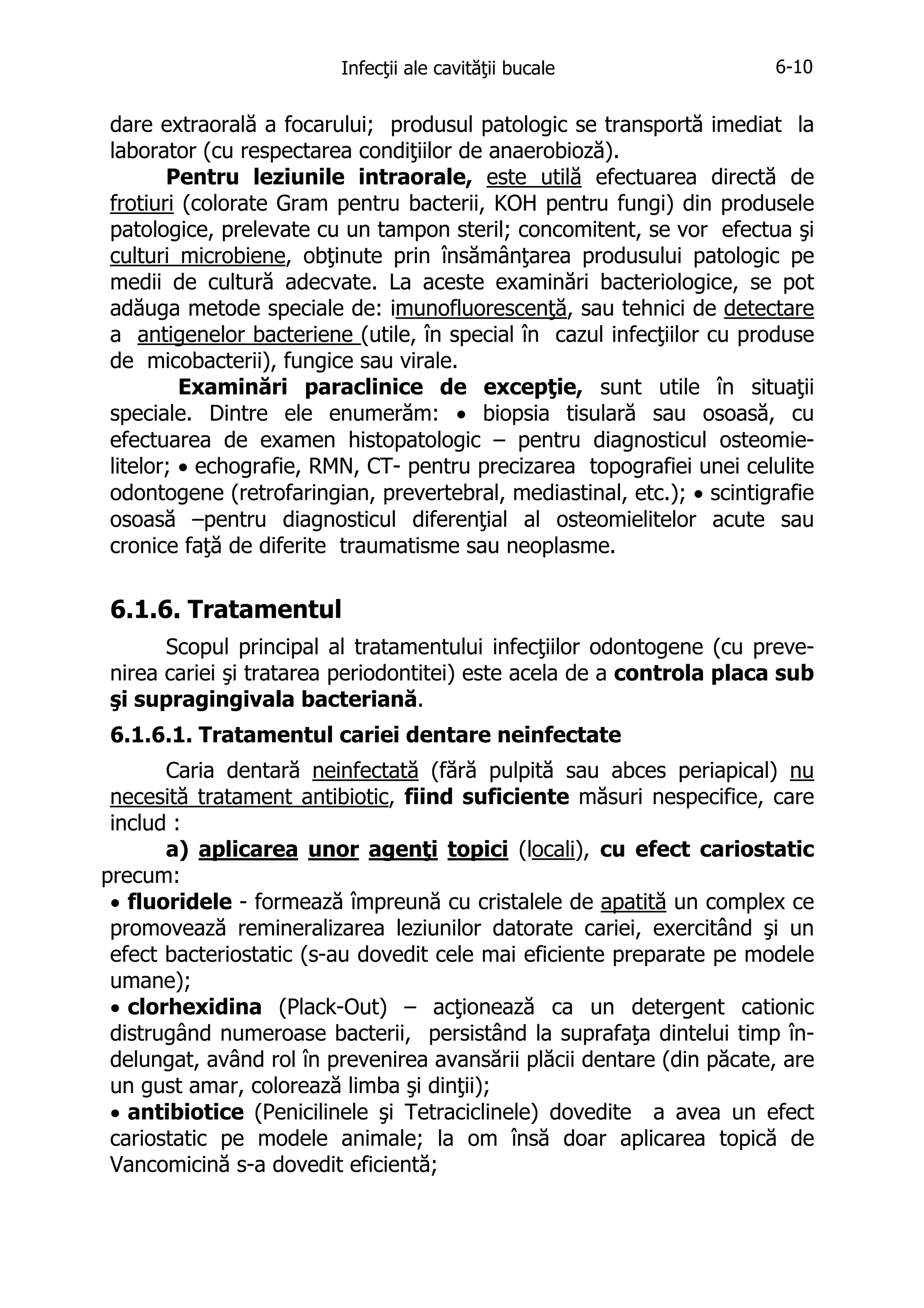 Infecţii ale cavităţii bucale

6-10

dare extraorală a focarului; produsul patologic se transportă imediat la
laborator (cu respectarea condiţiilor de anaerobioză).
Pentru leziunile intraorale, este utilă efectuarea directă de
frotiuri (colorate Gram pentru bacterii, KOH pentru fungi) din produsele
patologice, prelevate cu un tampon steril; concomitent, se vor efectua şi
culturi microbiene, obţinute prin însămânţarea produsului patologic pe
medii de cultură adecvate. La aceste examinări bacteriologice, se pot
adăuga metode speciale de: imunofluorescenţă, sau tehnici de detectare
a antigenelor bacteriene (utile, în special în cazul infecţiilor cu produse
de micobacterii), fungice sau virale.
Examinări paraclinice de excepţie, sunt utile în situaţii
speciale. Dintre ele enumerăm: • biopsia tisulară sau osoasă, cu
efectuarea de examen histopatologic – pentru diagnosticul osteomielitelor; • echografie, RMN, CT- pentru precizarea topografiei unei celulite
odontogene (retrofaringian, prevertebral, mediastinal, etc.); • scintigrafie
osoasă –pentru diagnosticul diferenţial al osteomielitelor acute sau
cronice faţă de diferite traumatisme sau neoplasme.

6.1.6. Tratamentul
Scopul principal al tratamentului infecţiilor odontogene (cu prevenirea cariei şi tratarea periodontitei) este acela de a controla placa sub
şi supragingivala bacteriană.
6.1.6.1. Tratamentul cariei dentare neinfectate
Caria dentară neinfectată (fără pulpită sau abces periapical) nu
necesită tratament antibiotic, fiind suficiente măsuri nespecifice, care
includ :
a) aplicarea unor agenţi topici (locali), cu efect cariostatic
precum:
• fluoridele - formează împreună cu cristalele de apatită un complex ce
promovează remineralizarea leziunilor datorate cariei, exercitând şi un
efect bacteriostatic (s-au dovedit cele mai eficiente preparate pe modele
umane);
• clorhexidina (Plack-Out) – acţionează ca un detergent cationic
distrugând numeroase bacterii, persistând la suprafaţa dintelui timp îndelungat, având rol în prevenirea avansării plăcii dentare (din păcate, are
un gust amar, colorează limba şi dinţii);
• antibiotice (Penicilinele şi Tetraciclinele) dovedite a avea un efect
cariostatic pe modele animale; la om însă doar aplicarea topică de
Vancomicină s-a dovedit eficientă;

 