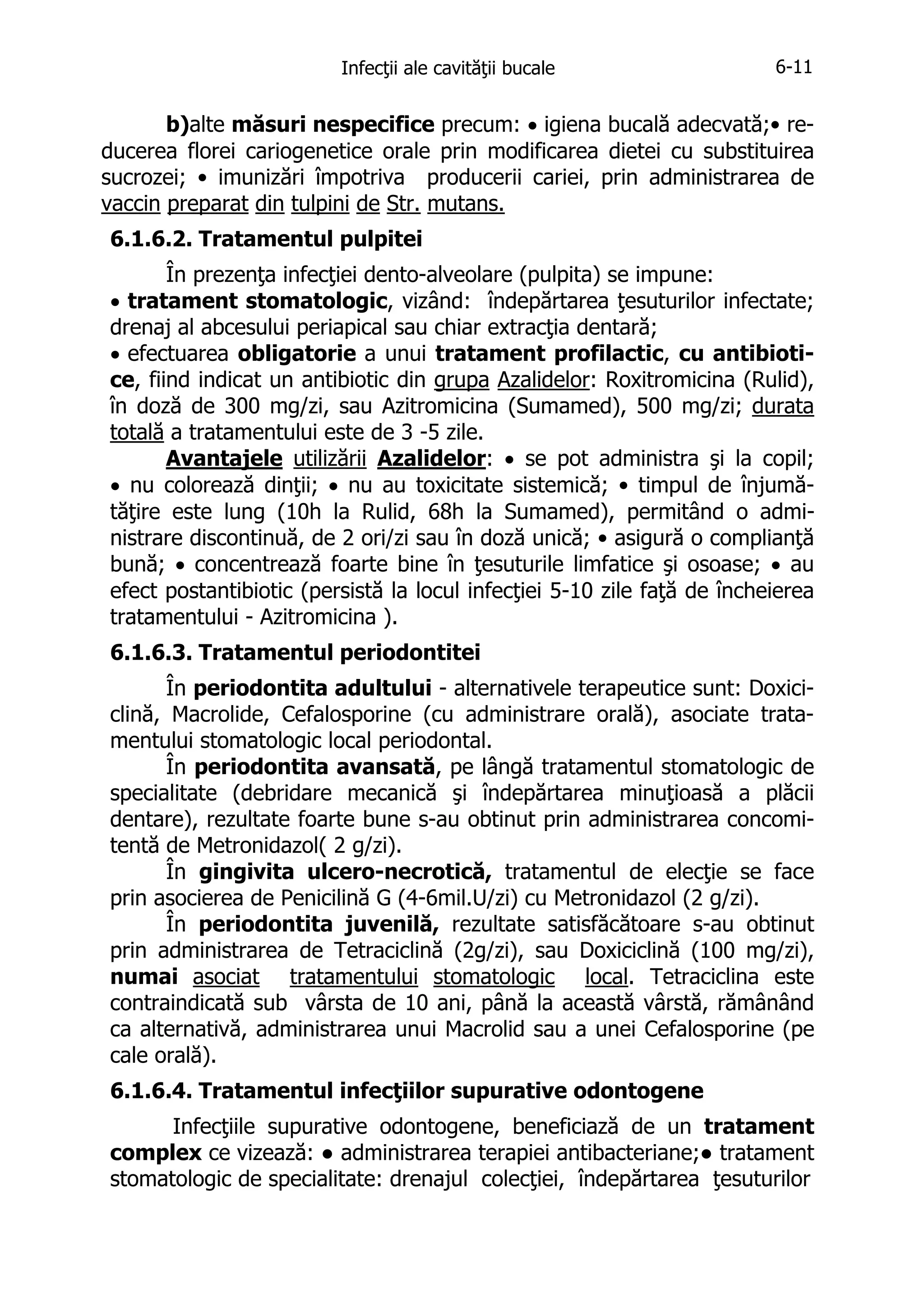 Infecţii ale cavităţii bucale

6-11

b)alte măsuri nespecifice precum: • igiena bucală adecvată;• reducerea florei cariogenetice orale prin modificarea dietei cu substituirea
sucrozei; • imunizări împotriva producerii cariei, prin administrarea de
vaccin preparat din tulpini de Str. mutans.
6.1.6.2. Tratamentul pulpitei
În prezenţa infecţiei dento-alveolare (pulpita) se impune:
• tratament stomatologic, vizând: îndepărtarea ţesuturilor infectate;
drenaj al abcesului periapical sau chiar extracţia dentară;
• efectuarea obligatorie a unui tratament profilactic, cu antibiotice, fiind indicat un antibiotic din grupa Azalidelor: Roxitromicina (Rulid),
în doză de 300 mg/zi, sau Azitromicina (Sumamed), 500 mg/zi; durata
totală a tratamentului este de 3 -5 zile.
Avantajele utilizării Azalidelor: • se pot administra şi la copil;
• nu colorează dinţii; • nu au toxicitate sistemică; • timpul de înjumătăţire este lung (10h la Rulid, 68h la Sumamed), permitând o administrare discontinuă, de 2 ori/zi sau în doză unică; • asigură o complianţă
bună; • concentrează foarte bine în ţesuturile limfatice şi osoase; • au
efect postantibiotic (persistă la locul infecţiei 5-10 zile faţă de încheierea
tratamentului - Azitromicina ).
6.1.6.3. Tratamentul periodontitei
În periodontita adultului - alternativele terapeutice sunt: Doxiciclină, Macrolide, Cefalosporine (cu administrare orală), asociate tratamentului stomatologic local periodontal.
În periodontita avansată, pe lângă tratamentul stomatologic de
specialitate (debridare mecanică şi îndepărtarea minuţioasă a plăcii
dentare), rezultate foarte bune s-au obtinut prin administrarea concomitentă de Metronidazol( 2 g/zi).
În gingivita ulcero-necrotică, tratamentul de elecţie se face
prin asocierea de Penicilină G (4-6mil.U/zi) cu Metronidazol (2 g/zi).
În periodontita juvenilă, rezultate satisfăcătoare s-au obtinut
prin administrarea de Tetraciclină (2g/zi), sau Doxiciclină (100 mg/zi),
numai asociat tratamentului stomatologic local. Tetraciclina este
contraindicată sub vârsta de 10 ani, până la această vârstă, rămânând
ca alternativă, administrarea unui Macrolid sau a unei Cefalosporine (pe
cale orală).
6.1.6.4. Tratamentul infecţiilor supurative odontogene
Infecţiile supurative odontogene, beneficiază de un tratament
complex ce vizează: ● administrarea terapiei antibacteriane;● tratament
stomatologic de specialitate: drenajul colecţiei, îndepărtarea ţesuturilor

 