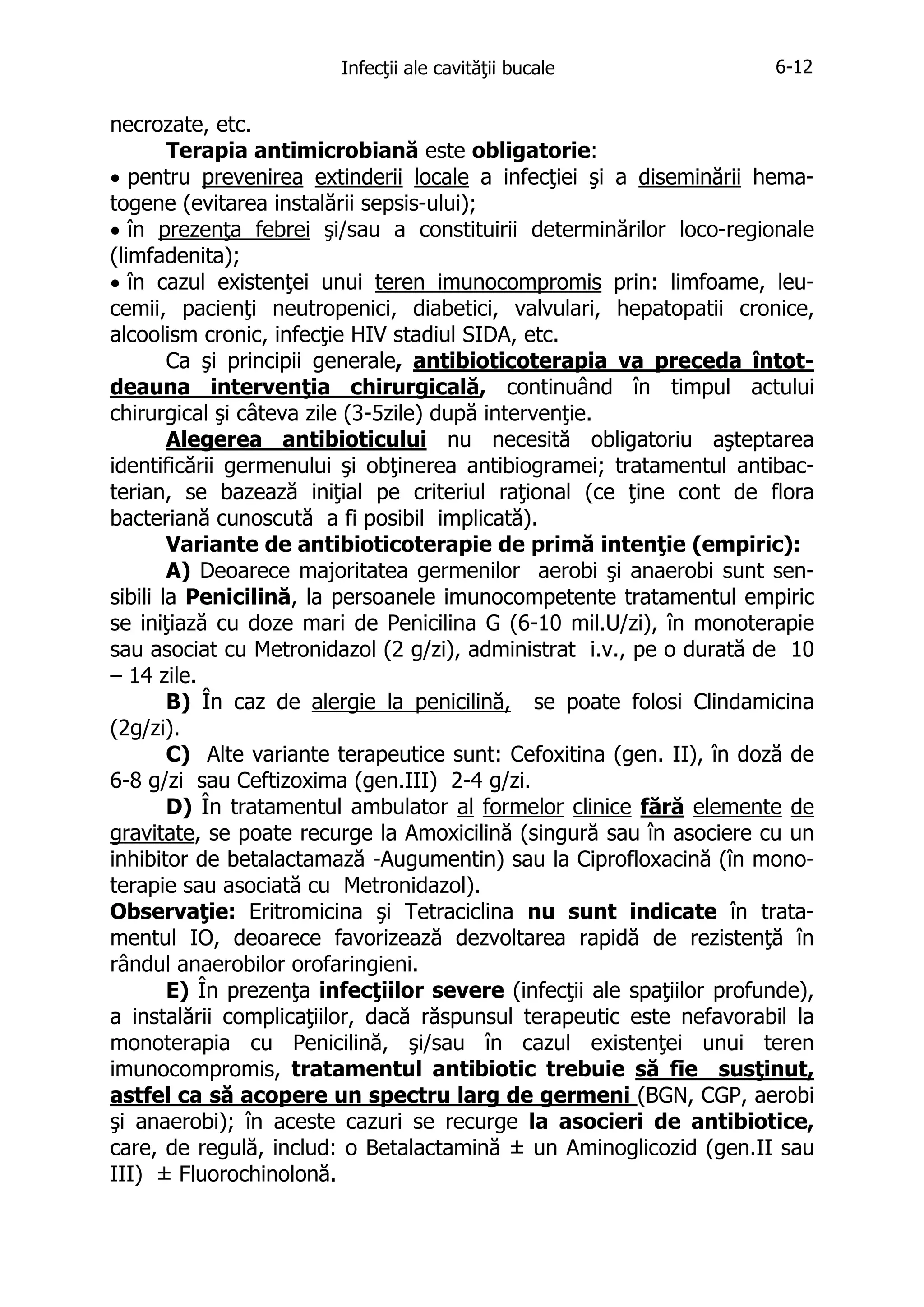 Infecţii ale cavităţii bucale

6-12

necrozate, etc.
Terapia antimicrobiană este obligatorie:
• pentru prevenirea extinderii locale a infecţiei şi a diseminării hematogene (evitarea instalării sepsis-ului);
• în prezenţa febrei şi/sau a constituirii determinărilor loco-regionale
(limfadenita);
• în cazul existenţei unui teren imunocompromis prin: limfoame, leucemii, pacienţi neutropenici, diabetici, valvulari, hepatopatii cronice,
alcoolism cronic, infecţie HIV stadiul SIDA, etc.
Ca şi principii generale, antibioticoterapia va preceda întotdeauna intervenţia chirurgicală, continuând în timpul actului
chirurgical şi câteva zile (3-5zile) după intervenţie.
Alegerea antibioticului nu necesită obligatoriu aşteptarea
identificării germenului şi obţinerea antibiogramei; tratamentul antibacterian, se bazează iniţial pe criteriul raţional (ce ţine cont de flora
bacteriană cunoscută a fi posibil implicată).
Variante de antibioticoterapie de primă intenţie (empiric):
A) Deoarece majoritatea germenilor aerobi şi anaerobi sunt sensibili la Penicilină, la persoanele imunocompetente tratamentul empiric
se iniţiază cu doze mari de Penicilina G (6-10 mil.U/zi), în monoterapie
sau asociat cu Metronidazol (2 g/zi), administrat i.v., pe o durată de 10
– 14 zile.
B) În caz de alergie la penicilină, se poate folosi Clindamicina
(2g/zi).
C) Alte variante terapeutice sunt: Cefoxitina (gen. II), în doză de
6-8 g/zi sau Ceftizoxima (gen.III) 2-4 g/zi.
D) În tratamentul ambulator al formelor clinice fără elemente de
gravitate, se poate recurge la Amoxicilină (singură sau în asociere cu un
inhibitor de betalactamază -Augumentin) sau la Ciprofloxacină (în monoterapie sau asociată cu Metronidazol).
Observaţie: Eritromicina şi Tetraciclina nu sunt indicate în tratamentul IO, deoarece favorizează dezvoltarea rapidă de rezistenţă în
rândul anaerobilor orofaringieni.
E) În prezenţa infecţiilor severe (infecţii ale spaţiilor profunde),
a instalării complicaţiilor, dacă răspunsul terapeutic este nefavorabil la
monoterapia cu Penicilină, şi/sau în cazul existenţei unui teren
imunocompromis, tratamentul antibiotic trebuie să fie susţinut,
astfel ca să acopere un spectru larg de germeni (BGN, CGP, aerobi
şi anaerobi); în aceste cazuri se recurge la asocieri de antibiotice,
care, de regulă, includ: o Betalactamină ± un Aminoglicozid (gen.II sau
III) ± Fluorochinolonă.

 