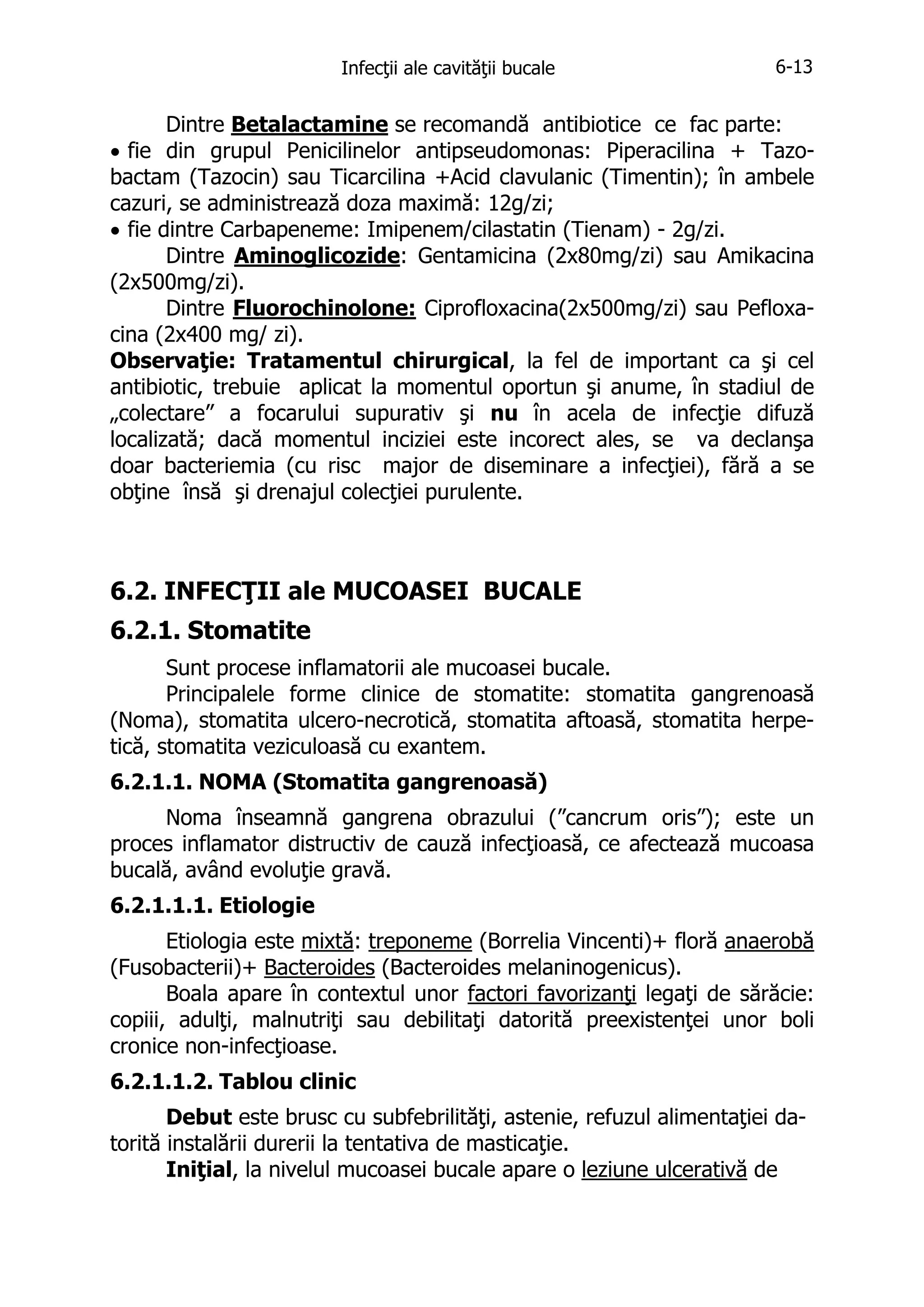 Infecţii ale cavităţii bucale

6-13

Dintre Betalactamine se recomandă antibiotice ce fac parte:
• fie din grupul Penicilinelor antipseudomonas: Piperacilina + Tazobactam (Tazocin) sau Ticarcilina +Acid clavulanic (Timentin); în ambele
cazuri, se administrează doza maximă: 12g/zi;
• fie dintre Carbapeneme: Imipenem/cilastatin (Tienam) - 2g/zi.
Dintre Aminoglicozide: Gentamicina (2x80mg/zi) sau Amikacina
(2x500mg/zi).
Dintre Fluorochinolone: Ciprofloxacina(2x500mg/zi) sau Pefloxacina (2x400 mg/ zi).
Observaţie: Tratamentul chirurgical, la fel de important ca şi cel
antibiotic, trebuie aplicat la momentul oportun şi anume, în stadiul de
„colectare” a focarului supurativ şi nu în acela de infecţie difuză
localizată; dacă momentul inciziei este incorect ales, se va declanşa
doar bacteriemia (cu risc major de diseminare a infecţiei), fără a se
obţine însă şi drenajul colecţiei purulente.

6.2. INFECŢII ale MUCOASEI BUCALE
6.2.1. Stomatite
Sunt procese inflamatorii ale mucoasei bucale.
Principalele forme clinice de stomatite: stomatita gangrenoasă
(Noma), stomatita ulcero-necrotică, stomatita aftoasă, stomatita herpetică, stomatita veziculoasă cu exantem.
6.2.1.1. NOMA (Stomatita gangrenoasă)
Noma înseamnă gangrena obrazului (”cancrum oris”); este un
proces inflamator distructiv de cauză infecţioasă, ce afectează mucoasa
bucală, având evoluţie gravă.
6.2.1.1.1. Etiologie
Etiologia este mixtă: treponeme (Borrelia Vincenti)+ floră anaerobă
(Fusobacterii)+ Bacteroides (Bacteroides melaninogenicus).
Boala apare în contextul unor factori favorizanţi legaţi de sărăcie:
copiii, adulţi, malnutriţi sau debilitaţi datorită preexistenţei unor boli
cronice non-infecţioase.
6.2.1.1.2. Tablou clinic
Debut este brusc cu subfebrilităţi, astenie, refuzul alimentaţiei datorită instalării durerii la tentativa de masticaţie.
Iniţial, la nivelul mucoasei bucale apare o leziune ulcerativă de

 