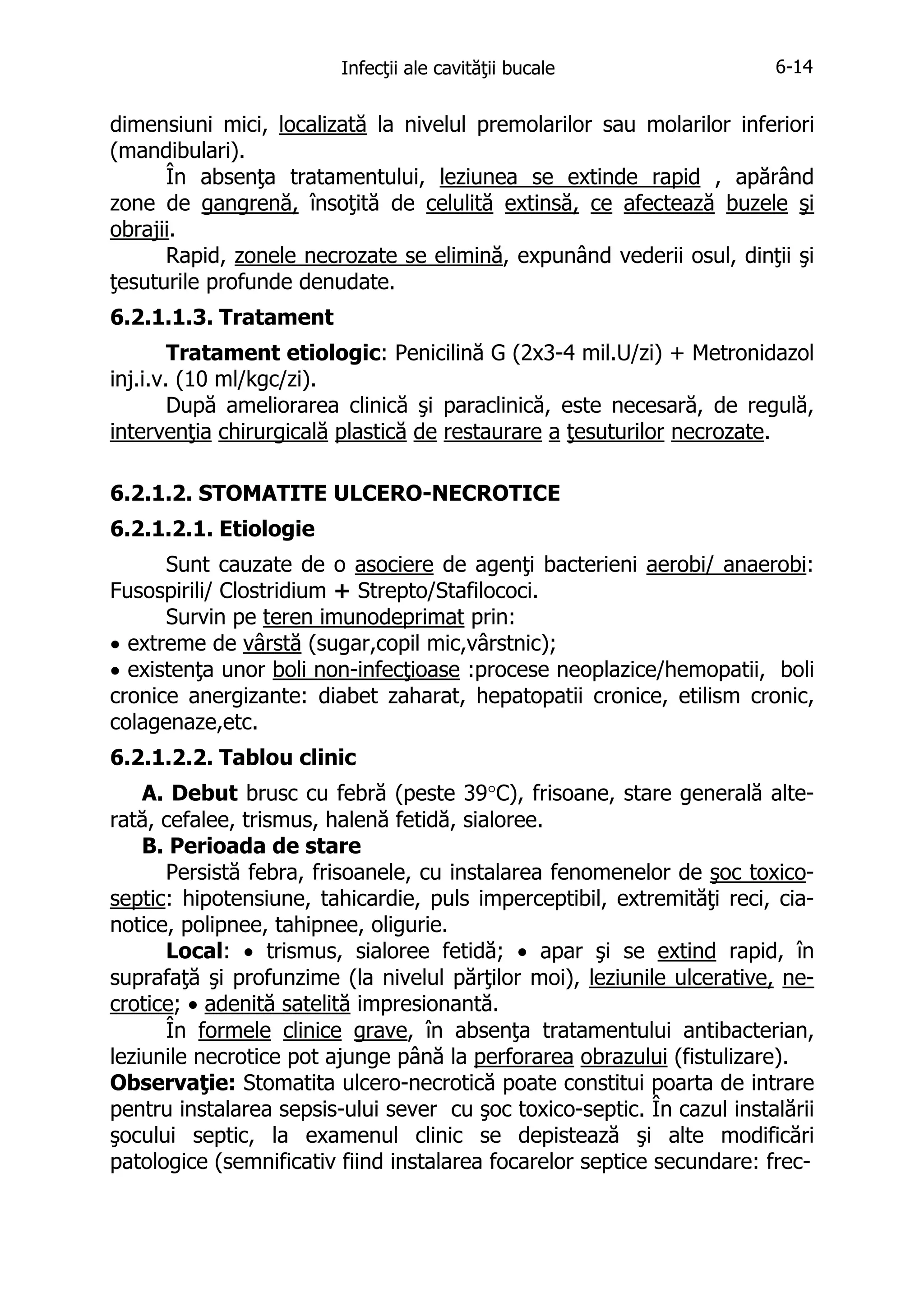 Infecţii ale cavităţii bucale

6-14

dimensiuni mici, localizată la nivelul premolarilor sau molarilor inferiori
(mandibulari).
În absenţa tratamentului, leziunea se extinde rapid , apărând
zone de gangrenă, însoţită de celulită extinsă, ce afectează buzele şi
obrajii.
Rapid, zonele necrozate se elimină, expunând vederii osul, dinţii şi
ţesuturile profunde denudate.
6.2.1.1.3. Tratament
Tratament etiologic: Penicilină G (2x3-4 mil.U/zi) + Metronidazol
inj.i.v. (10 ml/kgc/zi).
După ameliorarea clinică şi paraclinică, este necesară, de regulă,
intervenţia chirurgicală plastică de restaurare a ţesuturilor necrozate.
6.2.1.2. STOMATITE ULCERO-NECROTICE
6.2.1.2.1. Etiologie
Sunt cauzate de o asociere de agenţi bacterieni aerobi/ anaerobi:
Fusospirili/ Clostridium + Strepto/Stafilococi.
Survin pe teren imunodeprimat prin:
• extreme de vârstă (sugar,copil mic,vârstnic);
• existenţa unor boli non-infecţioase :procese neoplazice/hemopatii, boli
cronice anergizante: diabet zaharat, hepatopatii cronice, etilism cronic,
colagenaze,etc.
6.2.1.2.2. Tablou clinic
A. Debut brusc cu febră (peste 39°C), frisoane, stare generală alterată, cefalee, trismus, halenă fetidă, sialoree.
B. Perioada de stare
Persistă febra, frisoanele, cu instalarea fenomenelor de şoc toxicoseptic: hipotensiune, tahicardie, puls imperceptibil, extremităţi reci, cianotice, polipnee, tahipnee, oligurie.
Local: • trismus, sialoree fetidă; • apar şi se extind rapid, în
suprafaţă şi profunzime (la nivelul părţilor moi), leziunile ulcerative, necrotice; • adenită satelită impresionantă.
În formele clinice grave, în absenţa tratamentului antibacterian,
leziunile necrotice pot ajunge până la perforarea obrazului (fistulizare).
Observaţie: Stomatita ulcero-necrotică poate constitui poarta de intrare
pentru instalarea sepsis-ului sever cu şoc toxico-septic. În cazul instalării
şocului septic, la examenul clinic se depistează şi alte modificări
patologice (semnificativ fiind instalarea focarelor septice secundare: frec-

 