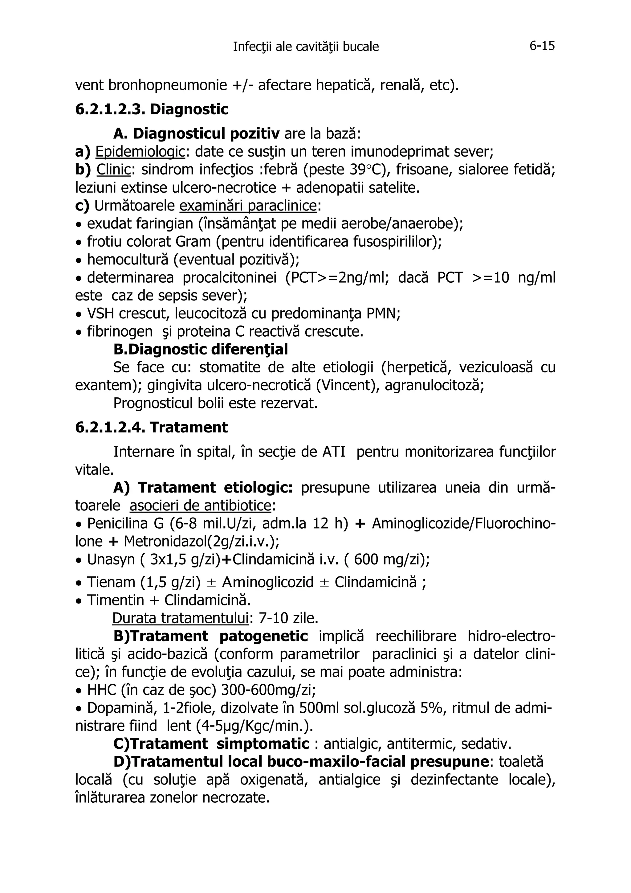 Infecţii ale cavităţii bucale

6-15

vent bronhopneumonie +/- afectare hepatică, renală, etc).
6.2.1.2.3. Diagnostic
A. Diagnosticul pozitiv are la bază:
a) Epidemiologic: date ce susţin un teren imunodeprimat sever;
b) Clinic: sindrom infecţios :febră (peste 39°C), frisoane, sialoree fetidă;
leziuni extinse ulcero-necrotice + adenopatii satelite.
c) Următoarele examinări paraclinice:
• exudat faringian (însămânţat pe medii aerobe/anaerobe);
• frotiu colorat Gram (pentru identificarea fusospirililor);
• hemocultură (eventual pozitivă);
• determinarea procalcitoninei (PCT>=2ng/ml; dacă PCT >=10 ng/ml
este caz de sepsis sever);
• VSH crescut, leucocitoză cu predominanţa PMN;
• fibrinogen şi proteina C reactivă crescute.
B.Diagnostic diferenţial
Se face cu: stomatite de alte etiologii (herpetică, veziculoasă cu
exantem); gingivita ulcero-necrotică (Vincent), agranulocitoză;
Prognosticul bolii este rezervat.
6.2.1.2.4. Tratament
Internare în spital, în secţie de ATI pentru monitorizarea funcţiilor
vitale.
A) Tratament etiologic: presupune utilizarea uneia din următoarele asocieri de antibiotice:
• Penicilina G (6-8 mil.U/zi, adm.la 12 h) + Aminoglicozide/Fluorochinolone + Metronidazol(2g/zi.i.v.);
• Unasyn ( 3x1,5 g/zi)+Clindamicină i.v. ( 600 mg/zi);
• Tienam (1,5 g/zi) ± Aminoglicozid ± Clindamicină ;
• Timentin + Clindamicină.
Durata tratamentului: 7-10 zile.
B)Tratament patogenetic implică reechilibrare hidro-electrolitică şi acido-bazică (conform parametrilor paraclinici şi a datelor clinice); în funcţie de evoluţia cazului, se mai poate administra:
• HHC (în caz de şoc) 300-600mg/zi;
• Dopamină, 1-2fiole, dizolvate în 500ml sol.glucoză 5%, ritmul de administrare fiind lent (4-5μg/Kgc/min.).
C)Tratament simptomatic : antialgic, antitermic, sedativ.
D)Tratamentul local buco-maxilo-facial presupune: toaletă
locală (cu soluţie apă oxigenată, antialgice şi dezinfectante locale),
înlăturarea zonelor necrozate.

 